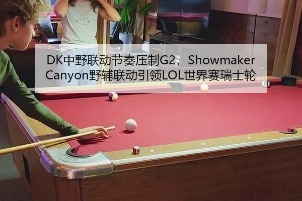DK中野联动节奏压制G2，ShowmakerCanyon野辅联动引领LOL世界赛瑞士轮